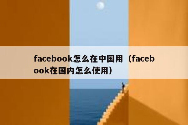 facebook怎么在中国用（facebook在国内怎么使用） 第1张