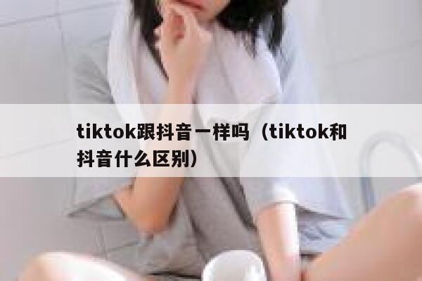 tiktok跟抖音一样吗（tiktok和抖音什么区别） 第1张