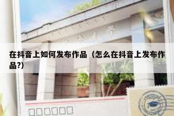 在抖音上如何发布作品（怎么在抖音上发布作品?） 第1张