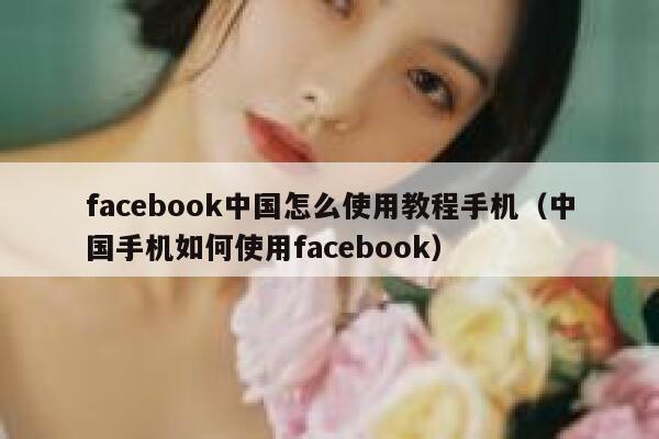 facebook中国怎么使用教程手机（中国手机如何使用facebook） 第1张