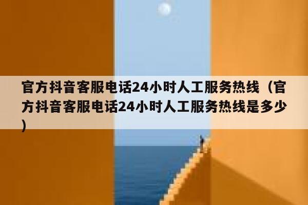 官方抖音客服电话24小时人工服务热线（官方抖音客服电话24小时人工服务热线是多少） 第1张