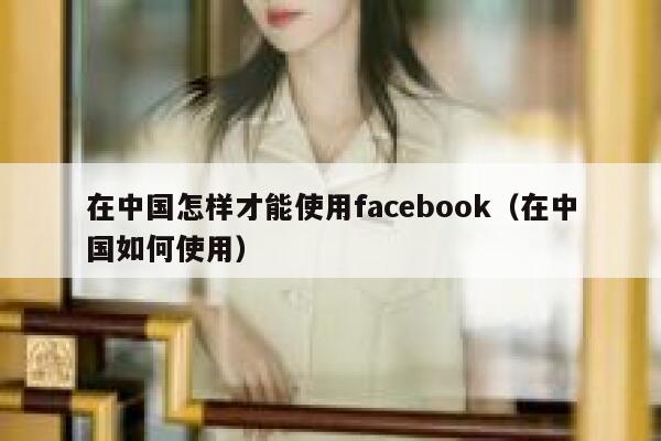 在中国怎样才能使用facebook（在中国如何使用） 第1张