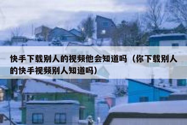 快手下载别人的视频他会知道吗（你下载别人的快手视频别人知道吗） 第1张