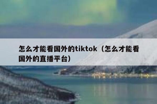 怎么才能看国外的tiktok（怎么才能看国外的直播平台） 第1张