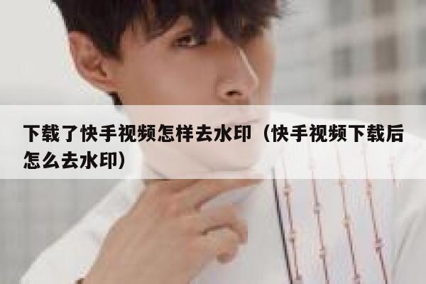 下载了快手视频怎样去水印（快手视频下载后怎么去水印） 第1张