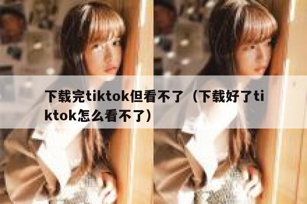 下载完tiktok但看不了（下载好了tiktok怎么看不了） 第1张