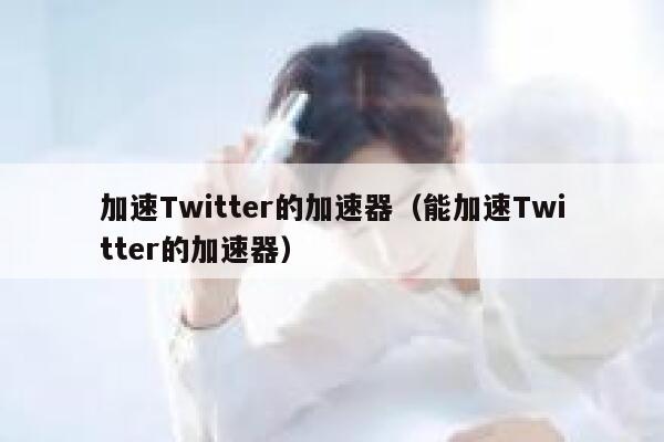 加速Twitter的加速器（能加速Twitter的加速器） 第1张