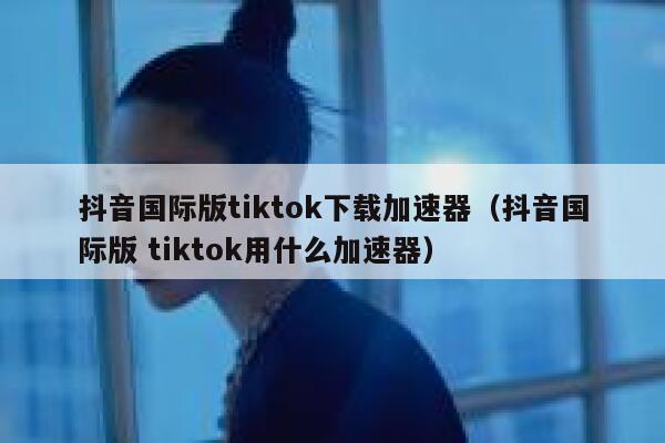 抖音国际版tiktok下载加速器（抖音国际版 tiktok用什么加速器） 第1张