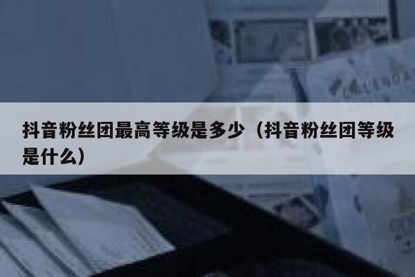 抖音粉丝团最高等级是多少（抖音粉丝团等级是什么） 第1张