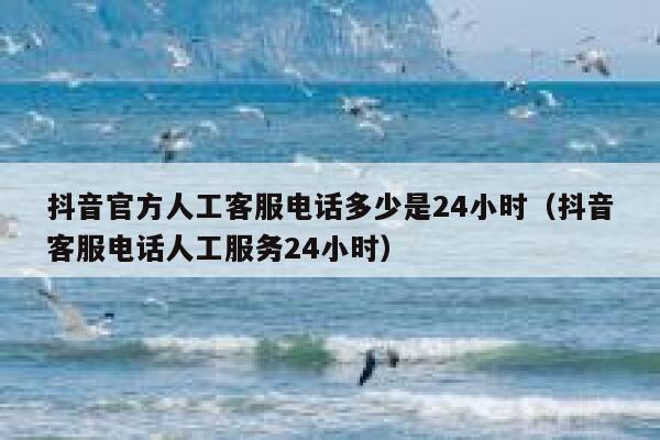 抖音官方人工客服电话多少是24小时（抖音客服电话人工服务24小时） 第1张