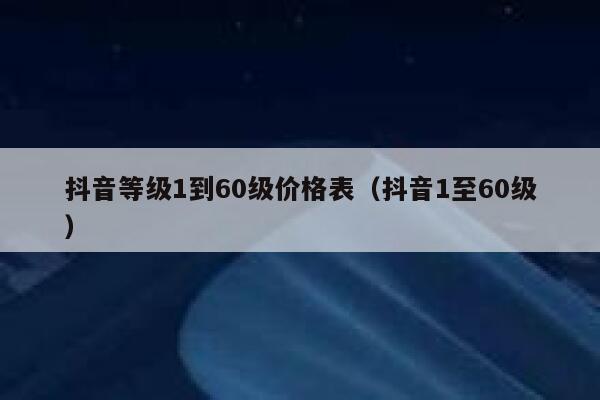 抖音等级1到60级价格表（抖音1至60级） 第1张