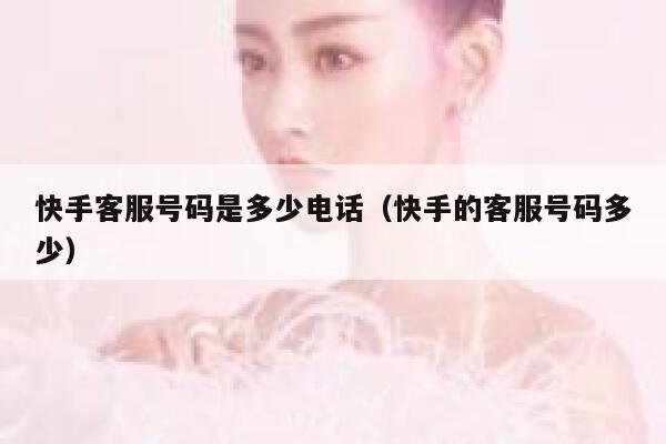 快手客服号码是多少电话（快手的客服号码多少） 第1张