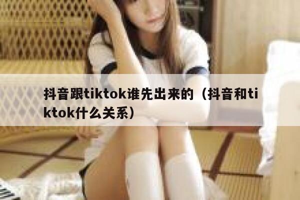 抖音跟tiktok谁先出来的（抖音和tiktok什么关系） 第1张