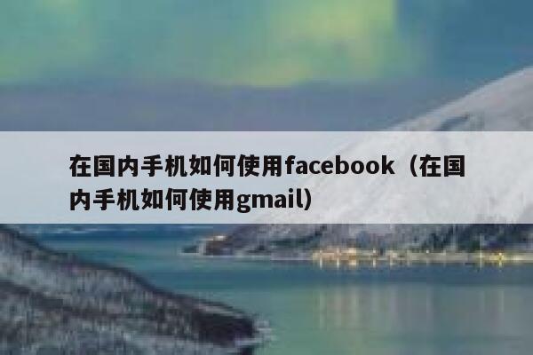 在国内手机如何使用facebook（在国内手机如何使用gmail） 第1张