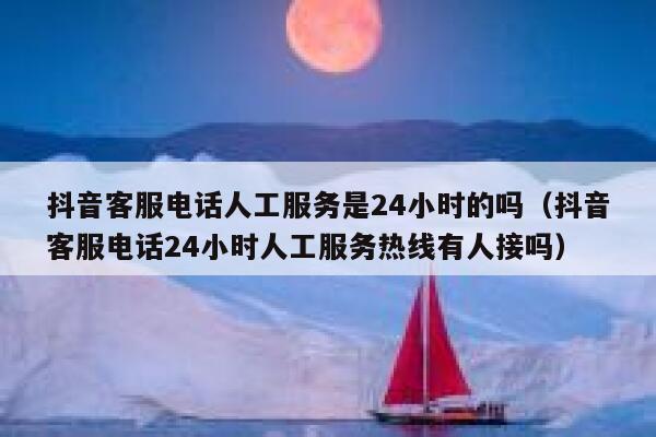 抖音客服电话人工服务是24小时的吗（抖音客服电话24小时人工服务热线有人接吗） 第1张