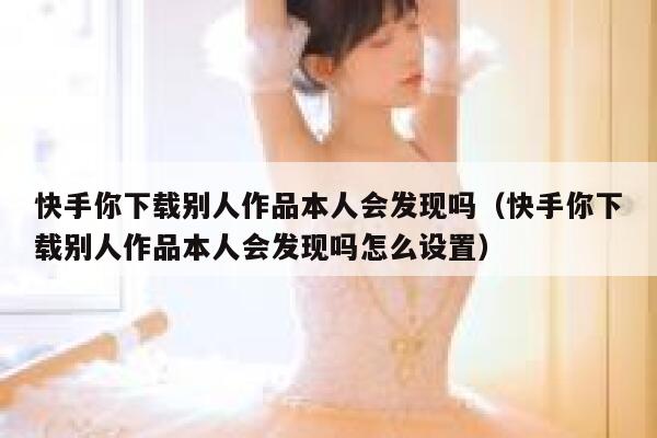快手你下载别人作品本人会发现吗（快手你下载别人作品本人会发现吗怎么设置） 第1张