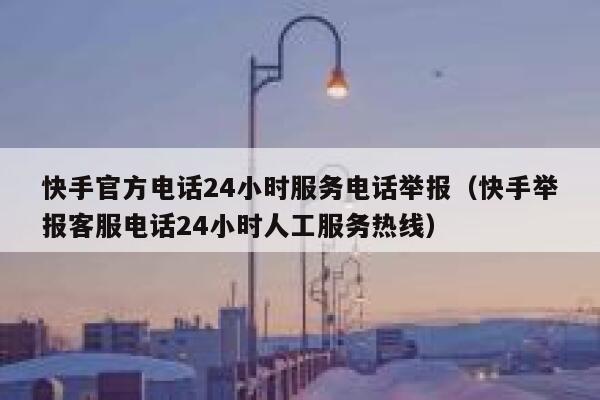 快手官方电话24小时服务电话举报（快手举报客服电话24小时人工服务热线） 第1张