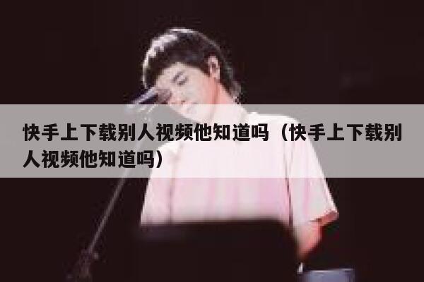 快手上下载别人视频他知道吗（快手上下载别人视频他知道吗） 第1张