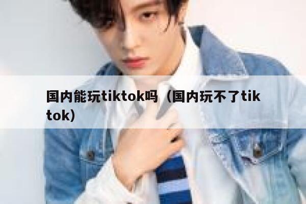 国内能玩tiktok吗（国内玩不了tiktok） 第1张