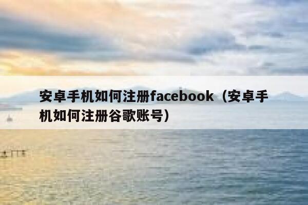 安卓手机如何注册facebook（安卓手机如何注册谷歌账号） 第1张