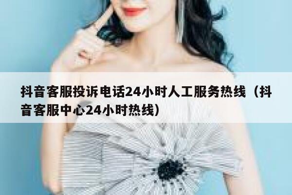抖音客服投诉电话24小时人工服务热线（抖音客服中心24小时热线） 第1张