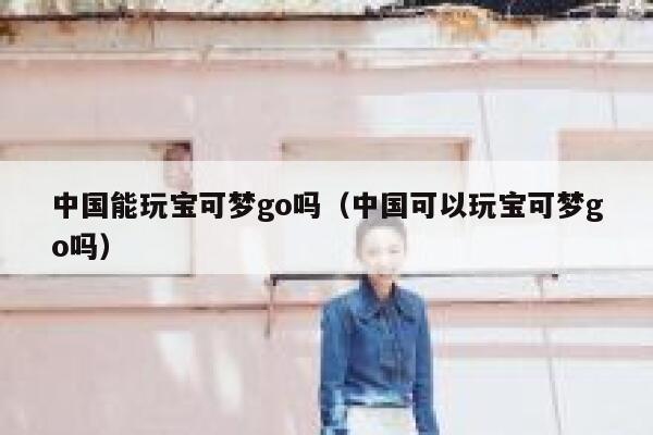 中国能玩宝可梦go吗（中国可以玩宝可梦go吗） 第1张