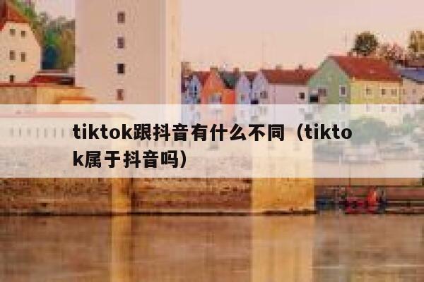tiktok跟抖音有什么不同（tiktok属于抖音吗） 第1张