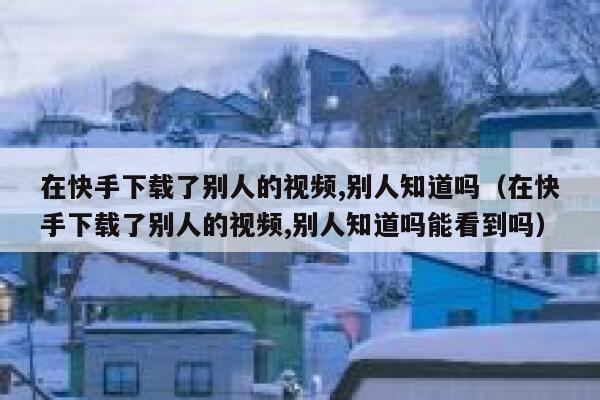 在快手下载了别人的视频,别人知道吗（在快手下载了别人的视频,别人知道吗能看到吗） 第1张