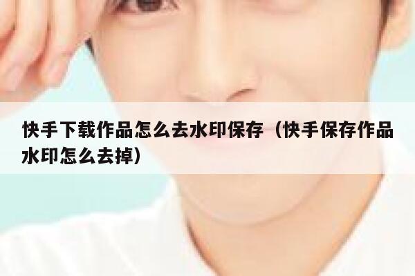 快手下载作品怎么去水印保存（快手保存作品水印怎么去掉） 第1张
