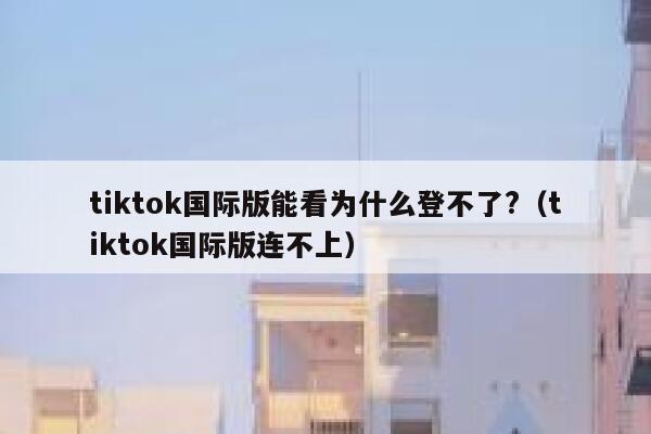 tiktok国际版能看为什么登不了?（tiktok国际版连不上） 第1张