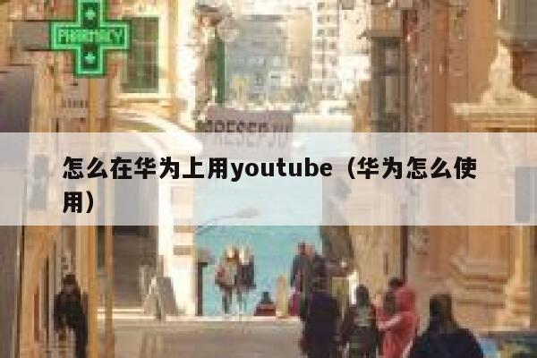 怎么在华为上用youtube（华为怎么使用） 第1张