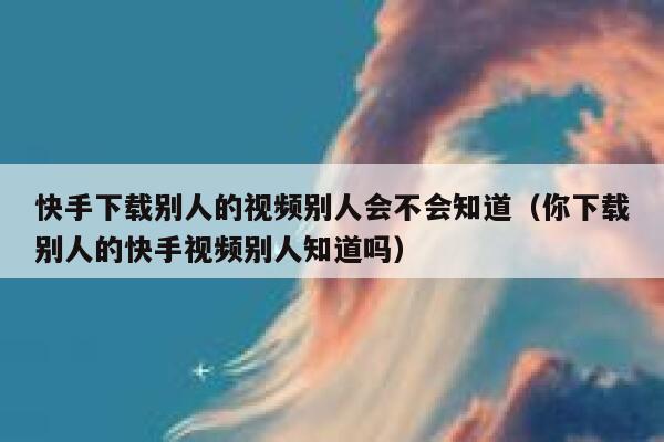 快手下载别人的视频别人会不会知道（你下载别人的快手视频别人知道吗） 第1张