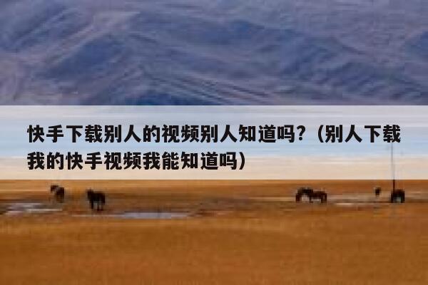 快手下载别人的视频别人知道吗?（别人下载我的快手视频我能知道吗） 第1张
