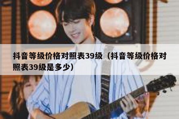 抖音等级价格对照表39级（抖音等级价格对照表39级是多少） 第1张