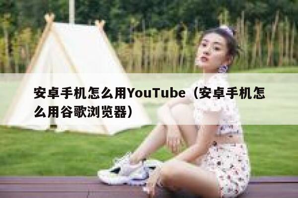 安卓手机怎么用YouTube（安卓手机怎么用谷歌浏览器） 第1张