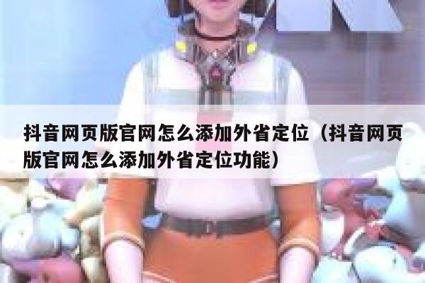 抖音网页版官网怎么添加外省定位（抖音网页版官网怎么添加外省定位功能） 第1张