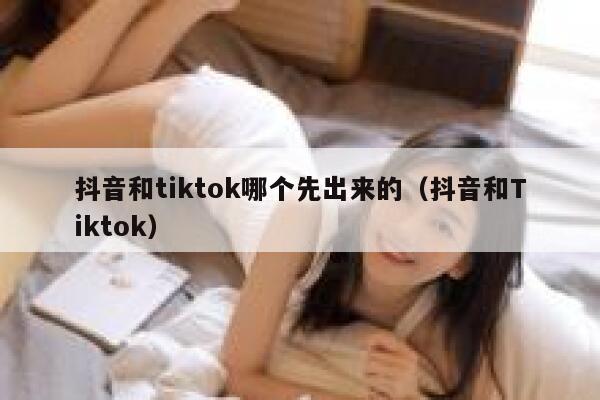 抖音和tiktok哪个先出来的（抖音和Tiktok） 第1张