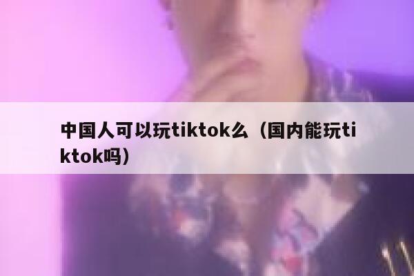 中国人可以玩tiktok么（国内能玩tiktok吗） 第1张