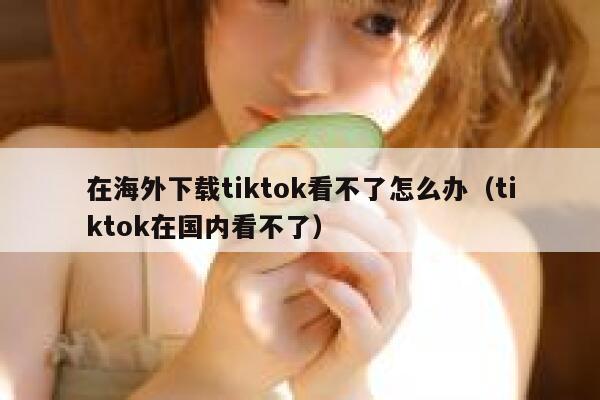 在海外下载tiktok看不了怎么办（tiktok在国内看不了） 第1张