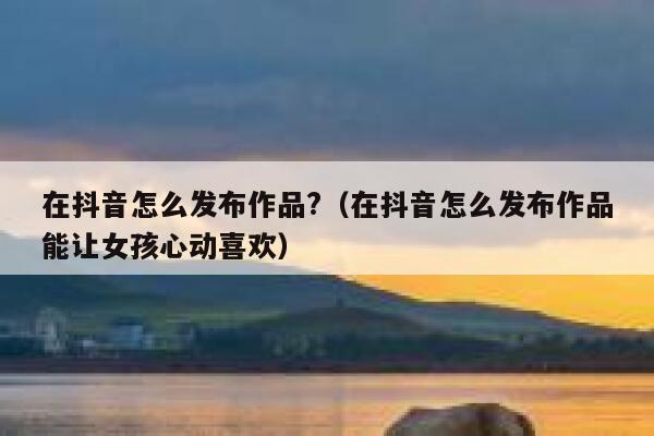 在抖音怎么发布作品?（在抖音怎么发布作品能让女孩心动喜欢） 第1张