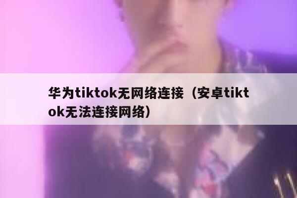 华为tiktok无网络连接（安卓tiktok无法连接网络） 第1张