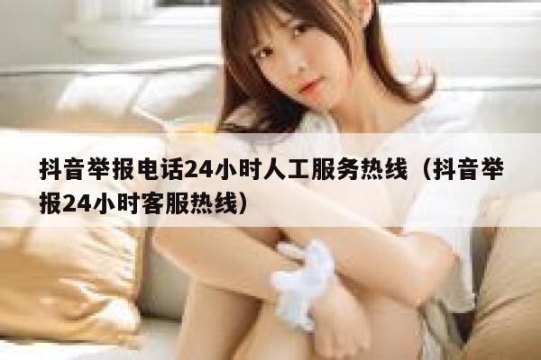 抖音举报电话24小时人工服务热线（抖音举报24小时客服热线） 第1张