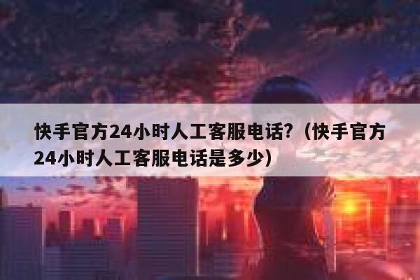 快手官方24小时人工客服电话?（快手官方24小时人工客服电话是多少） 第1张