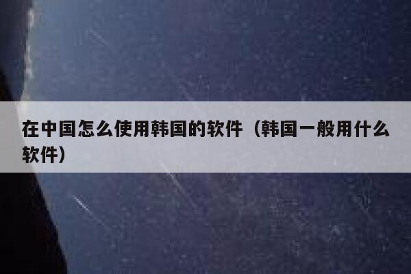 在中国怎么使用韩国的软件（韩国一般用什么软件） 第1张