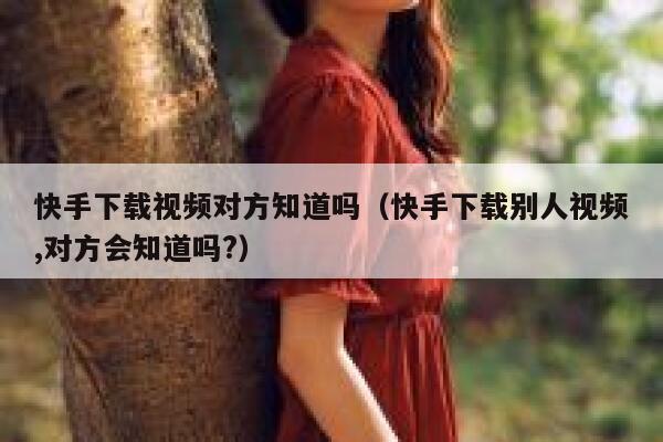 快手下载视频对方知道吗（快手下载别人视频,对方会知道吗?） 第1张