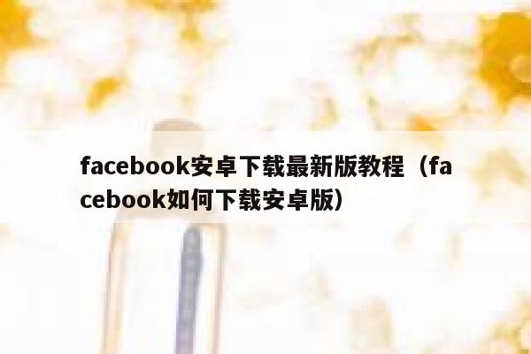 facebook安卓下载最新版教程（facebook如何下载安卓版） 第1张