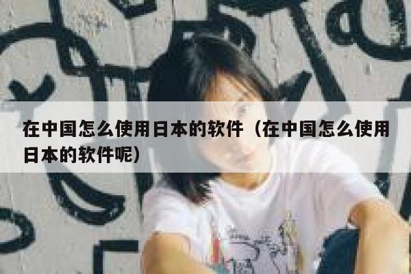 在中国怎么使用日本的软件（在中国怎么使用日本的软件呢） 第1张