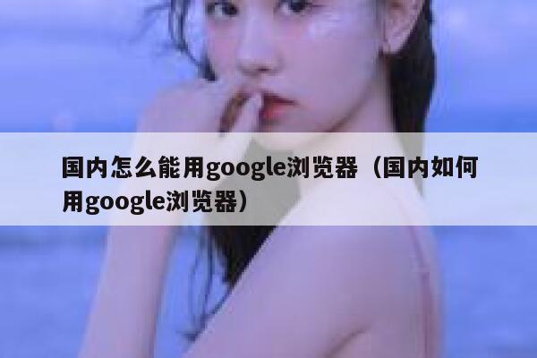 国内怎么能用google浏览器（国内如何用google浏览器） 第1张