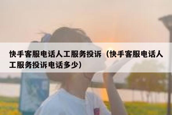 快手客服电话人工服务投诉（快手客服电话人工服务投诉电话多少） 第1张