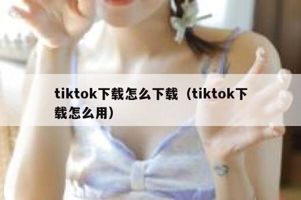 tiktok下载怎么下载（tiktok下载怎么用） 第1张